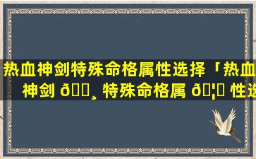热血神剑特殊命格属性选择「热血神剑 🌸 特殊命格属 🦅 性选择攻略」
